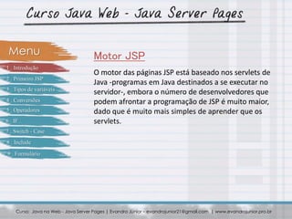 O motor das páginas JSP está baseado nos servlets de
Java -programas em Java destinados a se executar no
servidor-, embora o número de desenvolvedores que
podem afrontar a programação de JSP é muito maior,
dado que é muito mais simples de aprender que os
servlets.
Curso: Java na Web - Java Server Pages | Evandro Júnior – evandrojunior21@gmail.com | www.evandrojunior.pro.br
Motor JSPMenu
1 . Introdução
2 . Primeiro JSP
3 . Tipos de variáveis
4 . Conversões
5 . Operadores
6 . IF
7 . Switch - Case
8 . Include
9 . Formulário
 