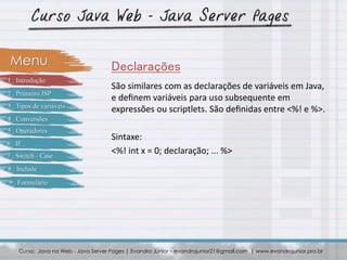 São similares com as declarações de variáveis em Java,
e deﬁnem variáveis para uso subsequente em
expressões ou scriptlets. São deﬁnidas entre <%! e %>.
Sintaxe:
<%! int x = 0; declaração; ... %>
Curso: Java na Web - Java Server Pages | Evandro Júnior – evandrojunior21@gmail.com | www.evandrojunior.pro.br
DeclaraçõesMenu
1 . Introdução
2 . Primeiro JSP
3 . Tipos de variáveis
4 . Conversões
5 . Operadores
6 . IF
7 . Switch - Case
8 . Include
9 . Formulário
 
