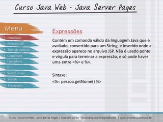Contém um comando válido da linguagem Java que é
avaliado, convertido para um String, e inserido onde a
expressão aparece no arquivo JSP. Não é usado ponte
e vírgula para terminar a expressão, e só pode haver
uma entre <%= e %>.
Sintaxe:
<%= pessoa.getNome() %>
Curso: Java na Web - Java Server Pages | Evandro Júnior – evandrojunior21@gmail.com | www.evandrojunior.pro.br
ExpressõesMenu
1 . Introdução
2 . Primeiro JSP
3 . Tipos de variáveis
4 . Conversões
5 . Operadores
6 . IF
7 . Switch - Case
8 . Include
9 . Formulário
 