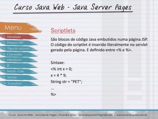 São blocos de código Java embutidos numa página JSP.
O código do scriptlet é inserido literalmente no servlet
gerado pela página. E deﬁnido entre <% e %>.
Sintaxe:
<% int x = 0;
x = 4 * 9;
String str = "PET";
...
%>
Curso: Java na Web - Java Server Pages | Evandro Júnior – evandrojunior21@gmail.com | www.evandrojunior.pro.br
ScriptletsMenu
1 . Introdução
2 . Primeiro JSP
3 . Tipos de variáveis
4 . Conversões
5 . Operadores
6 . IF
7 . Switch - Case
8 . Include
9 . Formulário
 