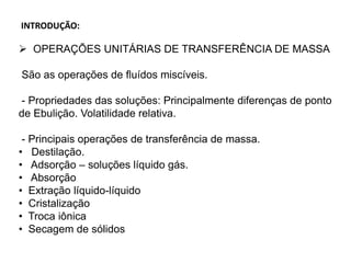INTRODUÇÃO:
 OPERAÇÕES UNITÁRIAS DE TRANSFERÊNCIA DE MASSA
São as operações de fluídos miscíveis.
- Propriedades das soluções: Principalmente diferenças de ponto
de Ebulição. Volatilidade relativa.
- Principais operações de transferência de massa.
• Destilação.
• Adsorção – soluções líquido gás.
• Absorção
• Extração líquido-líquido
• Cristalização
• Troca iônica
• Secagem de sólidos
 