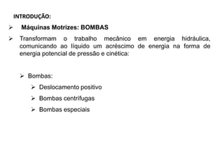 INTRODUÇÃO:
 Máquinas Motrizes: BOMBAS
 Transformam o trabalho mecânico em energia hidráulica,
comunicando ao líquido um acréscimo de energia na forma de
energia potencial de pressão e cinética:
 Bombas:
 Deslocamento positivo
 Bombas centrífugas
 Bombas especiais
 