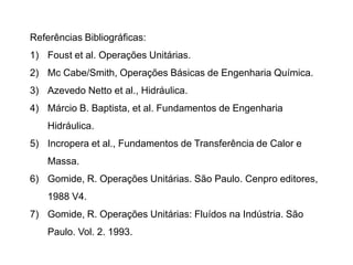 Referências Bibliográficas:
1) Foust et al. Operações Unitárias.
2) Mc Cabe/Smith, Operações Básicas de Engenharia Química.
3) Azevedo Netto et al., Hidráulica.
4) Márcio B. Baptista, et al. Fundamentos de Engenharia
Hidráulica.
5) Incropera et al., Fundamentos de Transferência de Calor e
Massa.
6) Gomide, R. Operações Unitárias. São Paulo. Cenpro editores,
1988 V4.
7) Gomide, R. Operações Unitárias: Fluídos na Indústria. São
Paulo. Vol. 2. 1993.
 