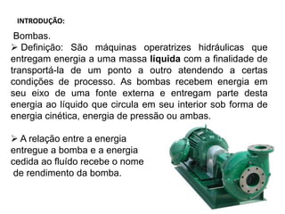 INTRODUÇÃO:
Bombas.
 Definição: São máquinas operatrizes hidráulicas que
entregam energia a uma massa líquida com a finalidade de
transportá-la de um ponto a outro atendendo a certas
condições de processo. As bombas recebem energia em
seu eixo de uma fonte externa e entregam parte desta
energia ao líquido que circula em seu interior sob forma de
energia cinética, energia de pressão ou ambas.
 A relação entre a energia
entregue a bomba e a energia
cedida ao fluído recebe o nome
de rendimento da bomba.
 