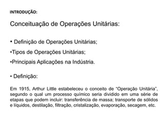 INTRODUÇÃO:
Conceituação de Operações Unitárias:
• Definição de Operações Unitárias;
•Tipos de Operações Unitárias;
•Principais Aplicações na Indústria.
• Definição:
Em 1915, Arthur Little estabeleceu o conceito de “Operação Unitária”,
segundo o qual um processo químico seria dividido em uma série de
etapas que podem incluir: transferência de massa; transporte de sólidos
e líquidos, destilação, filtração, cristalização, evaporação, secagem, etc.
 