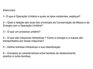 Exercícios:
1- O que é Operação Unitária e quais os tipos existentes, explique?
2 – Qual a relação das duas leis universais da Conservação da Massa e da
Energia com a Operação Unitária?
3 – O que um processo unitário?
4 – O que são máquinas hidráulicas ? Como a energia e a massa são
transportados por essas máquinas?
5 – Define bombas hidráulicas e sua classificação.
6 – Compare as características entre bombas de deslocamento
positivo e turbo bombas.
 