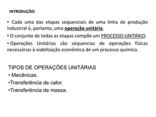 INTRODUÇÃO:
• Cada uma das etapas sequenciais de uma linha de produção
industrial é, portanto, uma operação unitária.
• O conjunto de todas as etapas compõe um PROCESSO UNITÁRIO.
• Operações Unitárias são sequencias de operações físicas
necessárias à viabilização econômica de um processo químico.
TIPOS DE OPERAÇÕES UNITÁRIAS
• Mecânicas.
•Transferência de calor.
•Transferência de massa.
 