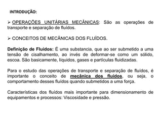 INTRODUÇÃO:
 OPERAÇÕES UNITÁRIAS MECÂNICAS: São as operações de
transporte e separação de fluídos.
 CONCEITOS DE MECÂNICAS DOS FLUÍDOS.
Definição de Fluídos: É uma substancia, que ao ser submetido a uma
tensão de cisalhamento, ao invés de deformar-se como um sólido,
escoa. São basicamente, líquidos, gases e partículas fluidizadas.
Para o estudo das operações de transporte e separação de fluídos, é
importante o conceito de mecânica dos fluídos, ou seja, o
comportamento desses fluídos quando submetidos a uma força.
Características dos fluídos mais importante para dimensionamento de
equipamentos e processos: Viscosidade e pressão.
 