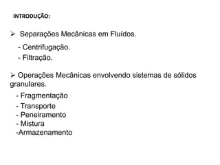 INTRODUÇÃO:
 Separações Mecânicas em Fluídos.
- Centrifugação.
- Filtração.
 Operações Mecânicas envolvendo sistemas de sólidos
granulares.
- Fragmentação
- Transporte
- Peneiramento
- Mistura
-Armazenamento
 