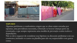TAPUMES
Algumas prefeituras e condomínios exigem que as obras sejam cercadas por
tapumes, uma providência necessária, sobretudo se houver crianças perto da
construção, e que sempre representa uma medida de prevenção contra roubos e
depredações.
Não se deve esquecer de considerar essa hipótese na discussão preliminar com seu
construtor, incluindo os custos na planilha para não ser surpreendido com gastos
extras.
 