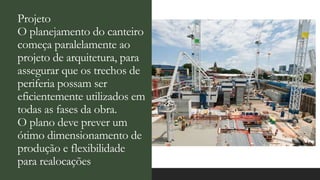 Projeto
O planejamento do canteiro
começa paralelamente ao
projeto de arquitetura, para
assegurar que os trechos de
periferia possam ser
eficientemente utilizados em
todas as fases da obra.
O plano deve prever um
ótimo dimensionamento de
produção e flexibilidade
para realocações.
 