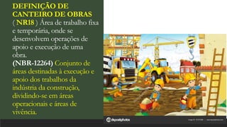 DEFINIÇÃO DE
CANTEIRO DE OBRAS
( NR18 ) Área de trabalho fixa
e temporária, onde se
desenvolvem operações de
apoio e execução de uma
obra.
(NBR-12264) Conjunto de
áreas destinadas à execução e
apoio dos trabalhos da
indústria da construção,
dividindo-se em áreas
operacionais e áreas de
vivência.
 