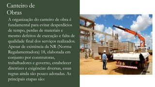 Canteiro de
Obras
A organização do canteiro de obra é
fundamental para evitar desperdícios
de tempo, perdas de materiais e
mesmo defeitos de execução e falta de
qualidade final dos serviços realizados.
Apesar de existência da NR (Norma
Regulamentadora) 18, elaborada em
conjunto por construtoras,
trabalhadores e governo, estabelecer
diretrizes e exigências diversas, essas
regras ainda são pouco adotadas. As
principais etapas são:
 