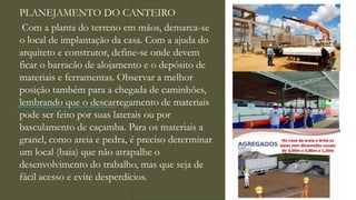 PLANEJAMENTO DO CANTEIRO
Com a planta do terreno em mãos, demarca-se
o local de implantação da casa. Com a ajuda do
arquiteto e construtor, define-se onde devem
ficar o barracão de alojamento e o depósito de
materiais e ferramentas. Observar a melhor
posição também para a chegada de caminhões,
lembrando que o descarregamento de materiais
pode ser feito por suas laterais ou por
basculamento de caçamba. Para os materiais a
granel, como areia e pedra, é preciso determinar
um local (baia) que não atrapalhe o
desenvolvimento do trabalho, mas que seja de
fácil acesso e evite desperdícios.
 