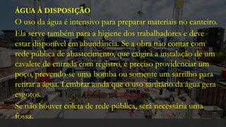 ÁGUA À DISPOSIÇÃO
O uso da água é intensivo para preparar materiais no canteiro.
Ela serve também para a higiene dos trabalhadores e deve
estar disponível em abundância. Se a obra não contar com
rede pública de abastecimento, que exigirá a instalação de um
cavalete de entrada com registro, é preciso providenciar um
poço, prevendo-se uma bomba ou somente um sarrilho para
retirar a água. Lembrar ainda que o uso sanitário da água gera
esgotos.
Se não houver coleta de rede pública, será necessária uma
fossa.
 