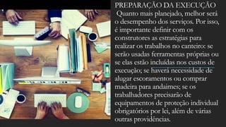PREPARAÇÃO DA EXECUÇÃO
Quanto mais planejado, melhor será
o desempenho dos serviços. Por isso,
é importante definir com os
construtores as estratégias para
realizar os trabalhos no canteiro: se
serão usadas ferramentas próprias ou
se elas estão incluídas nos custos de
execução; se haverá necessidade de
alugar escoramentos ou comprar
madeira para andaimes; se os
trabalhadores precisarão de
equipamentos de proteção individual
obrigatórios por lei, além de várias
outras providências.
 