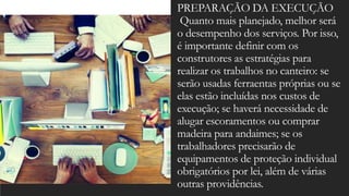 PREPARAÇÃO DA EXECUÇÃO
Quanto mais planejado, melhor será
o desempenho dos serviços. Por isso,
é importante definir com os
construtores as estratégias para
realizar os trabalhos no canteiro: se
serão usadas ferraentas próprias ou se
elas estão incluídas nos custos de
execução; se haverá necessidade de
alugar escoramentos ou comprar
madeira para andaimes; se os
trabalhadores precisarão de
equipamentos de proteção individual
obrigatórios por lei, além de várias
outras providências.
 