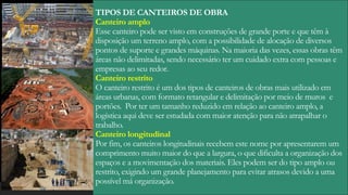 TIPOS DE CANTEIROS DE OBRA
Canteiro amplo
Esse canteiro pode ser visto em construções de grande porte e que têm à
disposição um terreno amplo, com a possibilidade de alocação de diversos
pontos de suporte e grandes máquinas. Na maioria das vezes, essas obras têm
áreas não delimitadas, sendo necessário ter um cuidado extra com pessoas e
empresas ao seu redor.
Canteiro restrito
O canteiro restrito é um dos tipos de canteiros de obras mais utilizado em
áreas urbanas, com formato retangular e delimitação por meio de muros e
portões. Por ter um tamanho reduzido em relação ao canteiro amplo, a
logística aqui deve ser estudada com maior atenção para não atrapalhar o
trabalho.
Canteiro longitudinal
Por fim, os canteiros longitudinais recebem este nome por apresentarem um
comprimento muito maior do que a largura, o que dificulta a organização dos
espaços e a movimentação dos materiais. Eles podem ser do tipo amplo ou
restrito, exigindo um grande planejamento para evitar atrasos devido a uma
possível má organização.
 