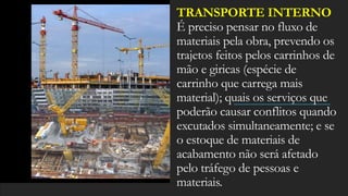 TRANSPORTE INTERNO
É preciso pensar no fluxo de
materiais pela obra, prevendo os
trajetos feitos pelos carrinhos de
mão e giricas (espécie de
carrinho que carrega mais
material); quais os serviços que
poderão causar conflitos quando
excutados simultaneamente; e se
o estoque de materiais de
acabamento não será afetado
pelo tráfego de pessoas e
materiais.
 