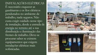 INSTALAÇÕES ELÉTRICAS
É necessário esquecer as
gambiarras e os fios elétricos
pendurados no ambiente de
trabalho, nada seguros. Não
custa exigir cuidado nesse tipo
de instalação, desde a entrada de
energia no terreno até a sua
distribuição e iluminação das
frentes de trabalho. Deve-se
procurar saber se existem
equipamentos que exigem
instalações elétricas mais
sofisticadas.
 