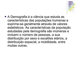  A Demografia é a ciência que estuda as
características das populações humanas e
exprime-se geralmente através de valores
estatísticos. As características da população
estudadas pela demografia são inúmeras e
incluem o número de pessoas, a sua
distribuição por sexo e escalões etários, a
distribuição espacial, a mobilidade, entre
muitas outras.
 