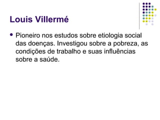 Louis Villermé
 Pioneiro nos estudos sobre etiologia social
das doenças. Investigou sobre a pobreza, as
condições de trabalho e suas influências
sobre a saúde.
 