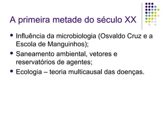 A primeira metade do século XX
 Influência da microbiologia (Osvaldo Cruz e a
Escola de Manguinhos);
 Saneamento ambiental, vetores e
reservatórios de agentes;
 Ecologia – teoria multicausal das doenças.
 