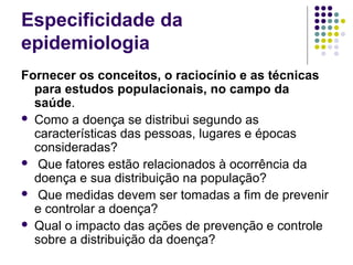 Especificidade da
epidemiologia
Fornecer os conceitos, o raciocínio e as técnicas
para estudos populacionais, no campo da
saúde.
 Como a doença se distribui segundo as
características das pessoas, lugares e épocas
consideradas?
 Que fatores estão relacionados à ocorrência da
doença e sua distribuição na população?
 Que medidas devem ser tomadas a fim de prevenir
e controlar a doença?
 Qual o impacto das ações de prevenção e controle
sobre a distribuição da doença?
 