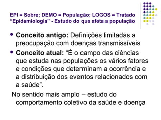 EPI = Sobre; DEMO = População; LOGOS = Tratado
“Epidemiologia” - Estudo do que afeta a população
 Conceito antigo: Definições limitadas a
preocupação com doenças transmissíveis
 Conceito atual: “É o campo das ciências
que estuda nas populações os vários fatores
e condições que determinam a ocorrência e
a distribuição dos eventos relacionados com
a saúde”.
No sentido mais amplo – estudo do
comportamento coletivo da saúde e doença
 
