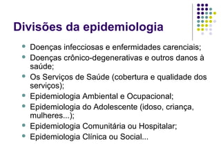 Divisões da epidemiologia
 Doenças infecciosas e enfermidades carenciais;
 Doenças crônico-degenerativas e outros danos à
saúde;
 Os Serviços de Saúde (cobertura e qualidade dos
serviços);
 Epidemiologia Ambiental e Ocupacional;
 Epidemiologia do Adolescente (idoso, criança,
mulheres...);
 Epidemiologia Comunitária ou Hospitalar;
 Epidemiologia Clínica ou Social...
 