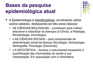 Bases da pesquisa
epidemiológica atual
 A Epidemiologia é interdisciplinar, envolvendo vários
outros saberes, destacando-se três eixos básicos:
 AS CIÊNCIAS BIOLÓGICAS – contribuem para melhor
descrever e classificar as doenças (a Clínica, a Patologia,
Microbiologia, Imunologia);
 • AS CIÊNCIAS SOCIAIS – para compreensão da
determinação social da doença (Sociologia, Antropologia,
Demografia, Psicologia, Economia);
 • A ESTATÍSTICA – fornece o instrumental necessário à
quantificação das informações de saúde e sua
interpretação. Em associação com a Informática.
 