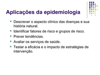 Aplicações da epidemiologia
 Descrever o aspecto clínico das doenças e sua
história natural.
 Identificar fatores de risco e grupos de risco.
 Prever tendências.
 Avaliar os serviços de saúde.
 Testar a eficácia e o impacto de estratégias de
intervenção.
 