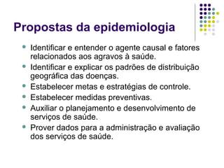 Propostas da epidemiologia
 Identificar e entender o agente causal e fatores
relacionados aos agravos à saúde.
 Identificar e explicar os padrões de distribuição
geográfica das doenças.
 Estabelecer metas e estratégias de controle.
 Estabelecer medidas preventivas.
 Auxiliar o planejamento e desenvolvimento de
serviços de saúde.
 Prover dados para a administração e avaliação
dos serviços de saúde.
 