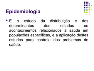 Epidemiologia
 É o estudo da distribuição e dos
determinantes dos estados ou
acontecimentos relacionados à saúde em
populações específicas, e a aplicação destes
estudos para controle dos problemas de
saúde.
 