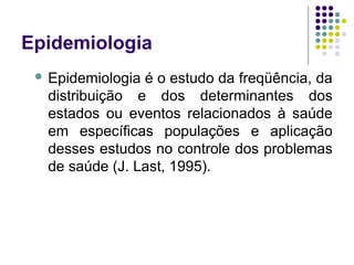 Epidemiologia
 Epidemiologia é o estudo da freqüência, da
distribuição e dos determinantes dos
estados ou eventos relacionados à saúde
em específicas populações e aplicação
desses estudos no controle dos problemas
de saúde (J. Last, 1995).
 