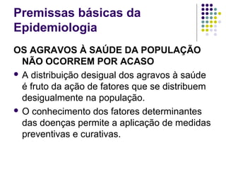 Premissas básicas da
Epidemiologia
OS AGRAVOS À SAÚDE DA POPULAÇÃO
NÃO OCORREM POR ACASO
 A distribuição desigual dos agravos à saúde
é fruto da ação de fatores que se distribuem
desigualmente na população.
 O conhecimento dos fatores determinantes
das doenças permite a aplicação de medidas
preventivas e curativas.
 