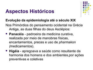 Aspectos Históricos
Evolução da epidemiologia até o século XIX
Nos Primórdios do pensamento ocidental na Grécia
Antiga, as duas filhas do deus Asclépios:
 Panacéia - padroeira da medicina curativa,
realizada por meio de manobras físicas,
encantamentos, preces e uso de pharmakon
(medicamentos).
 Higéia - apregoava a saúde como resultante da
harmonia dos homens e dos ambientes,por ações
preventivas e coletivas
 