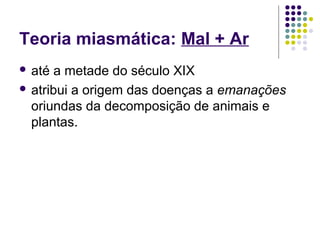 Teoria miasmática: Mal + Ar
 até a metade do século XIX
 atribui a origem das doenças a emanações
oriundas da decomposição de animais e
plantas.
 
