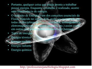 Portanto, qualquer coisa que esteja pronta a trabalhar possui energia. Enquanto o trabalho é realizado, ocorre uma transferência de energia. O conceito de Energia é um dos conceitos essenciais da Física. Nascido no século XIX, pode ser encontrado em todas as disciplinas da Física (mecânica, termodinâmica, eletromagnetismo, mecânica quântica, etc.) assim como em outras disciplinas, particularmente na Química. Tipos de energia: Energia térmica Energia nuclear Energia radiante Energia química http;//professorarejanebiologia.blogspot.com 