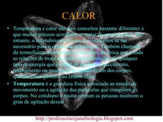 CALOR Temperatura e calor são dois conceitos bastante diferentes e que muitas pessoas acreditam se tratar da mesma coisa. No entanto, o entendimento desses dois conceitos se faz necessário para o estudo da termologia. Também chamada de termofísica, a termologia é um ramo da física que estuda as relações de troca de calor e manifestações de qualquer tipo de energia que é capaz de produzir aquecimento, resfriamento ou mudanças de estado físico dos corpos, quando esses ganham ou cedem calor. Temperatura  é a grandeza física associada ao estado de movimento ou a agitação das partículas que compõem os corpos. No cotidiano é muito comum as pessoas medirem o grau de agitação dessas http;//professorarejanebiologia.blogspot.com 