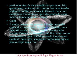 partículas através da sensação de quente ou frio que se sente ao tocar outro corpo. No entanto não podemos confiar na sensação térmica. Para isso existem os termômetros, que são graduados para medir a temperatura dos corpos. Calor É muito comum ver pessoas falando que estão com calor, no entanto, fisicamente falando, essa fala está errada. Calor é definido como sendo energia térmica em trânsito e que flui de um corpo para outro em razão da diferença de temperatura existente entre eles, sempre do corpo mais quente para o corpo mais frio. http;//professorarejanebiologia.blogspot.com 