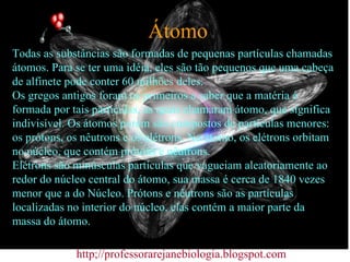 Átomo Todas as substâncias são formadas de pequenas partículas chamadas átomos. Para se ter uma idéia, eles são tão pequenos que uma cabeça de alfinete pode conter 60 milhões deles.  Os gregos antigos foram os primeiros a saber que a matéria é formada por tais partículas, as quais chamaram átomo, que significa indivisível. Os átomos porém são compostos de partículas menores: os prótons, os nêutrons e os elétrons. No átomo, os elétrons orbitam no núcleo, que contém prótons e nêutrons.  Elétrons são minúsculas partículas que vagueiam aleatoriamente ao redor do núcleo central do átomo, sua massa é cerca de 1840 vezes menor que a do Núcleo. Prótons e nêutrons são as partículas localizadas no interior do núcleo, elas contém a maior parte da massa do átomo.  http;//professorarejanebiologia.blogspot.com 