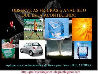 OBSERVE AS FIGURAS E ANALISE O QUE ESTÁ ACONTECENDO http;//professorarejanebiologia.blogspot.com Aplique seus conhecimentos de física para fazer o RELATÓRIO 