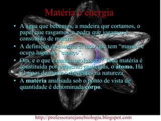 Matéria e energia A água que bebemos, a madeira qur cortamos, o papel que rasgamos, a pedra que jogamos é constiuído de matéria. A definição de matéria é: tudo que tem “massa” e ocupa lugar no “espaço”. Ora, e o que é massa, professora? Toda matéria é constituída por pequenas partículas, o  átomo.  Há 91 tipos de átomos diferentes na natureza. A  matéria  analisada sob o ponto de vista de quantidade é denominada  corpo . http;//professorarejanebiologia.blogspot.com 