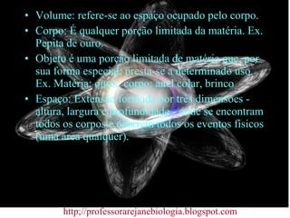 Volume: refere-se ao espaço ocupado pelo corpo. Corpo: É qualquer porção limitada da matéria. Ex. Pepita de ouro. Objeto é uma porção limitada de matéria que, por sua forma especial, presta-se a determinado uso. Ex. Matéria: ouro., corpo: anel colar, brinco Espaço: Extensão formada por três dimensões - altura, largura e profundidade - onde se encontram todos os corpos e ocorrem todos os eventos físicos (uma área qualquer). http;//professorarejanebiologia.blogspot.com 