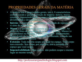 PROPRIEDADES GERAIS DA MATÉRIA A matéria tem 8 propriedades gerais, isto é, 8 características comuns a toda e qualquer porção de matéria: inércia, massa, extensão, impenetrabilidade, compressibilidade, elasticidade, divisibilidade e descontinuidade. Inércia:  A matéria não pode mudar seu estado de repouso, por si sóou de movimento. Massa:  é a quantidade de matéria que possui um corpo. Ao efeito da força da gravidade dá-se o nome de peso. Massa é o que medimos na balança. Peso é medido por  dinamometro. Dependendo do lugar seu peso pode ser alterado, contudo sua massa conitnua a mesmsa. Extensão : Toda matéria ocupa um lugar no espaço. Todo corpo tem extensão. Seu corpo, por exemplo, tem a extensão do espaço que você ocupa. Impenetrabilidade:  Duas corpos  não podem ocupar o mesmo lugar ao mesmo tempo.  http;//professorarejanebiologia.blogspot.com 