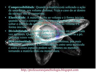 Compressibilidade : Quando a matéria está sofrendo a ação de uma força, seu volume diminui. Veja o caso do ar dentro da seringa: ele se comprime. Elasticidade : A matéria volta ao volume e à forma iniciais quando cessa a compressão. No exemplo anterior, basta soltar o êmbolo da seringa que o ar volta ao volume e à forma iniciais. Divisibilidade:  A matéria pode ser dividida em partes cada vez menores. Quebre um pedaço de giz até reduzi-lo a pó. Quantas vezes você dividiu o giz !? Descontinuidade : Toda matéria é descontínua, por mais compacta que pareça. Existem espaços entre uma molécula e outra e esses espaços podem ser maiores ou menores tornando a matéria mais ou menos dura. http;//professorarejanebiologia.blogspot.com 