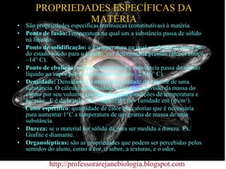 PROPRIEDADES ESPECÍFICAS DA MATÉRIA São propriedades específicas intrínsecas (constitutivas) à matéria. Ponto de fusão: Temperatura na qual um a substância passa de sólido nà líquido. Ponto de solidificação:  é a temperatura na qual a substância passa de do estado sólido para o líquido, em determinada pressão (álcool etílico –14° C). Ponto de ebulição:  temperatura na qual a substância passa do estado líquido ao vapor ponto de ebulição do ouro: 2.856° C). Densidade:  Densidade é a massa por unidade de volume de uma substância. O cálculo da densidade é feito pela divisão da massa do objeto por seu volume, em determinadas condições de temperatura e pressão.  E é dada pela “for  mula” : d= m/v (unidade em (g/cm 3 ).  .  Calor específico : quantidade de calor em calorias que é necessária para aumentar 1°C a temperatura de um grama de massa de uma substância. Dureza:  se o material for sólido dá para ser medida a dureza. Ex. Grafite e diamante. Organolépticas:  são as propriedades que podem ser percebidas pelos sentidos do aluno, como a cor, o sabor, a texturas, e o odor .  http;//professorarejanebiologia.blogspot.com 