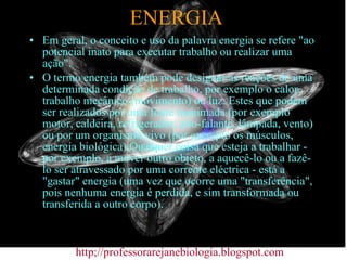 ENERGIA Em geral, o conceito e uso da palavra energia se refere "ao potencial inato para executar trabalho ou realizar uma ação". O termo energia também pode designar as reações de uma determinada condição de trabalho, por exemplo o calor, trabalho mecânico (movimento) ou luz. Estes que podem ser realizados por uma fonte inanimada (por exemplo motor, caldeira, refrigerador, alto-falante, lâmpada, vento) ou por um organismo vivo (por exemplo os músculos, energia biológica).Qualquer coisa que esteja a trabalhar - por exemplo, a mover outro objeto, a aquecê-lo ou a fazê-lo ser atravessado por uma corrente eléctrica - está a "gastar" energia (uma vez que ocorre uma "transferência", pois nenhuma energia é perdida, e sim transformada ou transferida a outro corpo).  http;//professorarejanebiologia.blogspot.com 