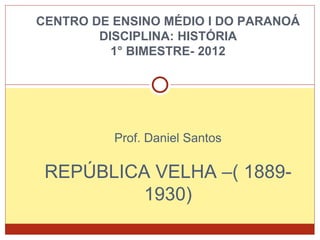 CENTRO DE ENSINO MÉDIO I DO PARANOÁ
DISCIPLINA: HISTÓRIA
1° BIMESTRE- 2012
Prof. Daniel Santos
REPÚBLICA VELHA –( 1889-
1930)
 